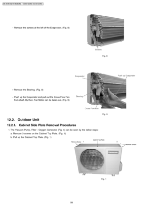 Page 58 
    − 
− −  − 
Remove the screws at the left of the Evaporator. (Fig. 8)
 
    − 
− −  − 
Remove the Bearing. (Fig. 9)
 
    − 
− −  − 
Push up the Evaporator and pull out the Cross Flow Fan
from shaft. By then, Fan Motor can be taken out. (Fig. 9)
Fig. 8
Fig. 9
12.2. Outdoor Unit
12.2.1. Cabinet Side Plate Removal Procedures
 1. The Vacuum Pump, Filter -Oxygen Generator (Fig. 4) can be seen by the below steps:
a. Remove 3 screws on the Cabine t Top Plate. (Fig. 1)
b. Pull up the Cabine t Top Plate....