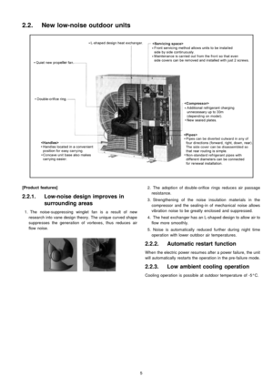 Page 5[Product features]
2.2.1. Low-noise design improves in
surrounding areas
 1. The noise-suppressing winglet fan is a result of new
research into vane design theory. The unique curved shape
suppresses the generation of vortexes, thus reduces air
flow noise.
 2. The adoption of double -orifice rings reduces air passage
resistance.
 3. Strengthening of the noise insulation materials in the
compressor and the sealing-in of mechanical noise allows
vibration noise to be greatly enclosed and suppressed.
 4. The...