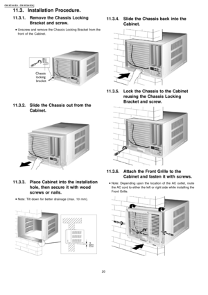 Page 2011.3.1. Remove the Chassis Locking
Bracket and screw.
 
    • 
• •  • Unscrew and remove the Chassis Locking Bracket from the
front of the Cabine t.
11.3.2. Slide the Chassis out from the
Cabinet.
11.3.3. Place Cabinet into the installation
hole, then secure it with wood
screws or nails.
 
    • 
• •  • Note: Tilt down for better drainage (max. 10mm).
11.3.4. Slide the Chassis back into the
Cabinet.
11.3.5. Lock the Chassis to the Cabinet
reusing the Chassis Locking
Bracket and screw.
11.3.6. Attach the...