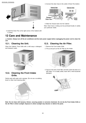 Page 22 3. Install the Drain Pan at the right corner of the Cabine t with
2 screws.
12.1. Cleaning the Unit.
Clean the Cabine t, Front Grille with a mild soap or detergent
and lukewarm water.
12.2. Cleaning the Front Intake
Grille.
Gently wash with water and a sponge. (Do not use a scrubbing
brush or other hard cleanin g aids).
 4. Conne ct the drain hose to the outlet of Drain Pan bottom.
 5. Slide the Chassis back into the Cabine t.
Note: Drain hose or tubing can be purchased locally to satisfy
your...