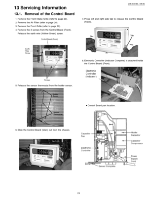 Page 23 1. Remove the Front Intake Grille (refer to page 20).
 2. Remove the Air Filter (refer to page 20).
 3. Remove the Front Grille (refer to page 20).
 4. Remove the 3 screws from the Control Board (Front).
Releas e the earth wire (Yellow-Green) screw.
 5. Releas e the sensor thermostat from the holder sensor.
 6. Slide the Control Board (Main) outfrom the chassis.
 7. Press left and right side tab to release the Control Board
(Front).
 8. Electronic Controller (Indicator Complete) is attached inside
the...