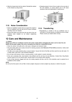 Page 21 4. Slide the chassis back into the cabinet. Reinstall the cabinet
to the chassis by using screws.
11.8. Noise Consideration
 • Select an installation location that can support the weight of
the air conditioner and one that will not cause increased
operating noise and vibration.
 • Ensure that airflow and noise from the rear side of the unit
(outdoor) when installed do not disturb neighboring
residents. • Obstacles placed in front of the air outlet on the rear side of
the unit (outdoor), or coversplaced...