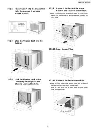 Page 1910.3.6. Place Cabinet into the installation
hole, then secure it by wood
screws or nails.
10.3.7. Slide the Chassis back into the
Cabinet.
10.3.8. Lock the Chassis back to the
Cabinet by reusing back the
Chassis Locking Brackets.
10.3.9. Reattach the Front Grille to the
Cabinet and secure it with screws.
 
    • 
• •  • Note: Depend ing upon the location of the AC outlet, route
the AC cord to either the left or right side while installin g the
Front Grille.
10.3.10. Insert the Air Filter.
10.3.11....