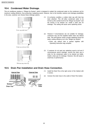 Page 2010.4. Condensed Water Drainage.
This air conditio ner employ s a “Slinger-Up System” which is designe d to splash the condensed water on the condenser coil for
maximum cooling efficiency, thus producing a splashing sound. However, due to the humidity variance and drainage possibilities
in the area, customer can choose these drainage options.
(1) At ex-factory conditio n, a rubber drain cap with hole has
been attached. This will allow condensed water to be
formed up till a certain level for the...