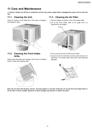 Page 2111.1. Cleaning the Unit.
Clean the Cabine t, Front Grille with a mild soap or detergent
and lukewarm water.
11.2. Cleaning the Front Intake
Grille.
Gently wash with water and a sponge. (Do not use a scrubbing
brush or other hard cleanin g aids).
11.3. Cleaning the Air Filter.
 1. Pull and release the bottom of the Front Intake Grille.
 2. Lift up the Front Intake Grille at 45° angle until it is
supported by the stopper.
 3. Tilt up and pull out the Air Filter by the holder.
 4. Vacuum the front of the...