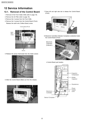 Page 2212.1. Removal of the Control Board
 1. Removal of the Front Intake Grille (refer to page 18).
 2. Remove the Air Filter (refer to page 18).
 3. Remove the 3 screws from the Front Grille.
 4. Remove the 3 screws from the Control Board (Front).
Release the earth wire (Yellow-Green) screw.
 5. Release the sensor thermostat from the holder sensor.
 6. Slide the Control Board (Main) outfrom the chassis.
 7. Press left and right side tab to release the Control Board
(Front).
 8. Electronic Controller...