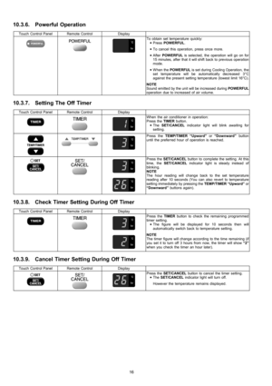 Page 1610.3.6. Powerful Operation
Touch Control PanelRemote ControlDisplay
To obtain set temperature quickly:
 • PressPOWERFUL.
 • To cancel this operation, press once more.
 • AfterPOWERFULis selected, the operation will go on for
15 minutes, after that it will shift back to previous operation
mode.
 • W hen thePOWERFULis set during Cooling Operation, the
set temperature will be automatically decreased 3°C
against the present setting temperature (lowest limit 16°C).
NOTE
Sound emitted by the unit will be...