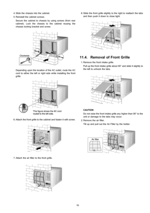 Page 19 4. Slide the chassis into the cabinet.
 5. Reinstall the cabinet screws.
Secure the cabinet to chassis by using screws (from rear
cabinet). Lock the chassis to the cabinet reusing the
chassis locking bracket and screw.
Depending upon the location of the AC outlet, route the AC
cord to either the left or right side while installing the front
grille.
 6. Attach the front grille to the cabinet and fasten it with screw.
 7. Attach the air filter to the front grille.
 8. Slide the front grille slightly to...