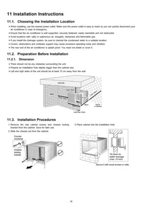 Page 18 1. Remove the rear cabinet screws and chassis locking
bracket from the cabinet. Save for later use.
 2. Slide the chassis out from the cabinet. 3. Place cabinet into the installation hole.
11 Installation Instructions
11.1. Choosing the Installation Location
 • When installing, use the nearest power outlet. Make sure the power outlet is easy to reach so you can quickly disconnect your
air conditioner in case of emergency.
 • Ensure that the air conditioner is well supported, securely fastened, easily...