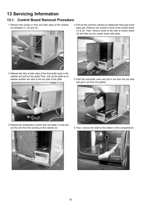 Page 22 1. Remove the screws in front and both sides of the chassis
as indicated (1), (2) and (3).
 2. Release the tabs at both sides of the front grille (push in the
cabinet and pull out the grille).Then, pull up the grille as to
release another two tabs at the top side of the grille.
 3. Release the temperature sensor from its holder (1) and pull
out the wire from the bushing at the cabinet (2).
 4. Pull out the unit from cabinet by holding the hand grip at the
base pan. Remove two screws in front of the...