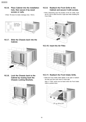 Page 1810.3.6. Place Cabinet into the installation
hole, then secure it by wood
screws or nails.
 
    • 
• •  • Note: Tilt down for better drainage (max. 10mm).
10.3.7. Slide the Chassis back into the
Cabinet.
10.3.8. Lock the Chassis back to the
Cabinet by reusing back the
Chassis Locking Brackets.
10.3.9. Reattach the Front Grille to the
Cabinet and secure it with screws.
 
    • 
• •  • Note: Depend ing upon the location of the AC outlet, route
the AC cord to either the left or right side while installin g...