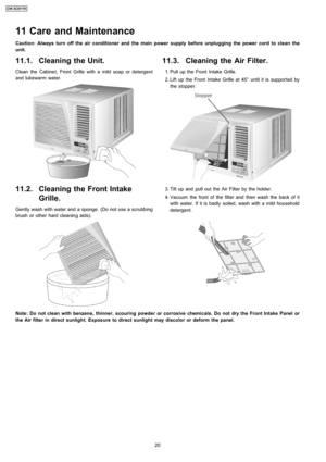 Page 2011.1. Cleaning the Unit.
Clean the Cabine t, Front Grille with a mild soap or detergent
and lukewarm water.
11.2. Cleaning the Front Intake
Grille.
Gently wash with water and a sponge. (Do not use a scrubbing
brush or other hard cleanin g aids).
11.3. Cleaning the Air Filter.
 1. Pull up the Front Intake Grille.
 2. Lift up the Front Intake Grille at 45° until it is supported by
the stopper.
 3. Tilt up and pull out the Air Filter by the holder.
 4. Vacuum the front of the filter and then wash the back...