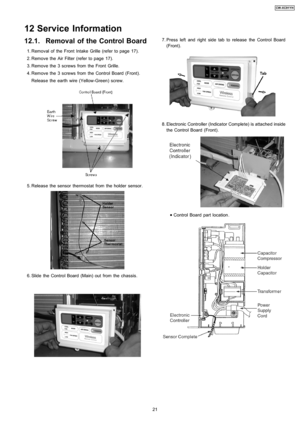 Page 2112.1. Removal of the Control Board
 1. Removal of the Front Intake Grille (refer to page 17).
 2. Remove the Air Filter (refer to page 17).
 3. Remove the 3 screws from the Front Grille.
 4. Remove the 3 screws from the Control Board (Front).
Release the earth wire (Yellow-Green) screw.
 5. Release the sensor thermostat from the holder sensor.
 6. Slide the Control Board (Main) outfrom the chassis.
 7. Press left and right side tab to release the Control Board
(Front).
 8. Electronic Controller...