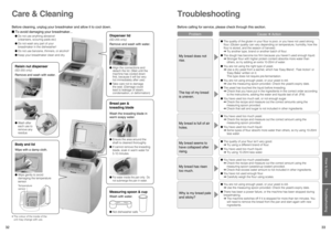 Page 17
32
33

How to Clean
Troubleshooting

Before cleaning, unplug your breadmaker and allow it to cool down.
Care & Cleaning
Raisin nut dispenser
(SD-255 only)
Body and lid
Bread pan &  
kneading blade
Measuring spoon & cup
•  The colour of the inside of the 
unit may change with use.
●  Wash after 
each use to 
remove any 
residue.
Temperature 
sensor
Remove and wash with water.
Wipe with a damp cloth.
●  Wipe gently to avoid 
damaging the temperature 
sensor.
Dispenser lid
(SD-255 only)
●  Align the...