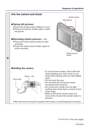 Page 22- 22 -VQT4W38
Sequence of operations
4
 Aim the camera and shoot
 
■ Taking still pictures
 Press the shutter button halfway to focus   Press and hold the shutter button to take 
the picture
 
■Recording motion pictures (→29)
   Press the motion picture button to start 
recording
  Press the motion picture button again to 
finish recording
Shutter button
 Microphone
 Motion picture 
button
 
■ Holding the camera
Flash (→45)
Hand strap
 • To avoid camera shake, hold it with both 
hands keeping your arms...