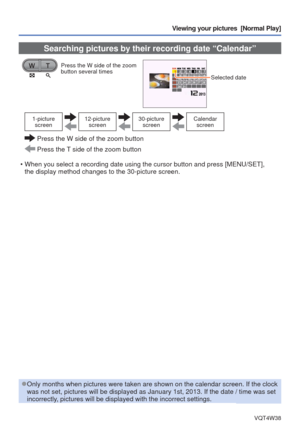 Page 33- 33 -VQT4W38
Viewing your pictures  [Normal Play]
 Searching pictures by their recording date “Calendar”
Press the W side of the zoom 
button several times
Selected date 
1-picture screen12-picture  screen30-picture screenCalendar screen
  Press the W side of the zoom button
 Press the T side of the zoom button
 • When you select a recording date using the cursor button and press [MENU\
/SET],  the display method changes to the 30-picture screen.
 
●Only months when pictures were taken are shown on the...