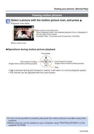 Page 34- 34 -VQT4W38
Viewing your pictures  [Normal Play]
 Viewing motion pictures
Select a picture with the motion picture icon, and press 
Playback now starts.
Motion picture recording timeWhen playback starts, the elapsed playback time is displayed in 
the top right of the screen.
Example: After 10 minutes and 30 seconds: [10m30s]
Motion picture icon
 
■Operations during motion picture playback
Pause/play
Fast rewind (2 steps) 
Single-frame rewind (while paused)
Fast forward (2 steps)
Single-frame forward...