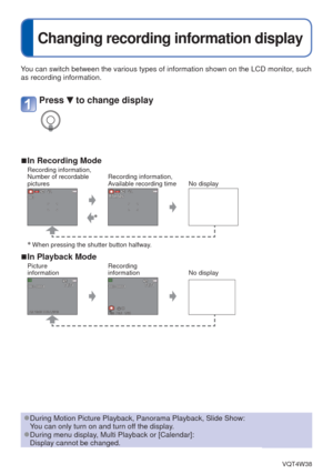 Page 42- 42 -VQT4W38
 
Changing recording information display
You can switch between the various types of information shown on the LCD \
monitor, such 
as recording information.
 
■In Recording ModeRecording information, 
Number of recordable 
picturesRecording information, 
Available recording time No display
∗
∗ When pressing the shutter button halfway.
 
■In Playback ModePicture 
information Recording 
information
No display
Press  to change display
 
●During Motion Picture Playback, Panorama Playback, Slide...