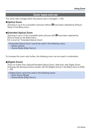 Page 44- 44 -VQT4W38
Using Zoom
Zoom types and use
The zoom ratio changes when the picture size is changed. (→56)
 
■Optical Zoom
Zooming in up to 5x is possible if pictures without  have been selected by [Picture 
Size] on the [Rec] menu.
 
■Extended Optical Zoom
Zooming in up to 10.5x is possible when pictures with  have been selected by 
[Picture Size] on the [Rec] menu. 
EZ is short for “Extended Optical Zoom”.
 
●Extended Optical Zoom cannot be used in the following cases:
 • Motion picture
 • Scene Mode...