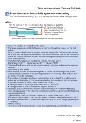 Page 50- 50 -VQT4W38
Taking panorama pictures  [Panorama Shot] Mode
Press the shutter button fully again to end recording
You can also end recording if you stop panning the camera while taking pi\
ctures.
 
■Tips
 • Pan the camera in the recording direction as steadily as possible.If the camera shakes too 
much, it may not be able to 
take pictures or may end up 
creating a narrow (small) 
panorama picture.
The subjects that are displayed in this range are recorded. (guideline)\
 
●The zoom position is fixed...