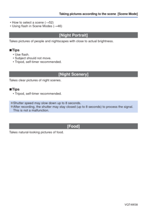 Page 54- 54 -VQT4W38
Taking pictures according to the scene  [Scene Mode] 
 • How to select a scene (→52)
 • Using flash in Scene Modes ( →46)
[Night Portrait]
Takes pictures of people and nightscapes with close to actual brightness.\
 
■Tips
 • Use flash.
 • Subject should not move.
 • Tripod, self-timer recommended.
[Night Scenery]
Takes clear pictures of night scenes.
 
■Tips
 • Tripod, self-timer recommended.
 
●Shutter speed may slow down up to 8 seconds. 
●After recording, the shutter may stay closed (up...