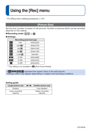 Page 56- 56 -VQT4W38
 
Using the [Rec] menu
 [Picture Size]
Set the size (number of pixels) of still pictures. Number of pictures \
which can be recorded 
depends on this setting.
 
■Recording mode:    
 
■Settings:
Recording pixel level type
14M 4320x3240
10M ∗3648x2736
5M 2560x1920
3M ∗2048x1536
0.3M 640x480
12.5M 4320x2880
10.5M 4320x2432
10.5M 3232x3232
∗ This setting is not available in  ([Auto Scene Mode]).
 
●    represent the aspect ratios of the still pictures. 
●Mosaic effect may appear depending on...