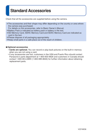 Page 7- 7 -VQT4W38
Standard Accessories
Check that all the accessories are supplied before using the camera.
 
●The accessories and their shape may differ depending on the country or area where 
the camera was purchased.
For details on the accessories, refer to Basic Owner’s Manual.
 
●Battery Pack is indicated as battery pack or battery in the text. 
●SD Memory Card, SDHC Memory Card and SDXC Memory Card are indicated as 
card in the text.
 
●Please dispose of all packaging appropriately. 
●Keep small parts...