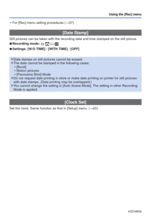 Page 62- 62 -VQT4W38
Using the [Rec] menu
 [Date Stamp]
Still pictures can be taken with the recording date and time stamped on \
the still picture.
 
■Recording mode:    
 
■Settings: [W/O TIME] / [WITH TIME] / [OFF]
 
●Date stamps on still pictures cannot be erased. 
●The date cannot be stamped in the following cases:
 • [Burst]
 • Motion pictures
 • [Panorama Shot] Mode
 
●Do not request date printing in store or make date printing on printer f\
or still pictures 
with date stamps. (Date printing may be...
