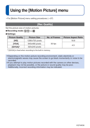 Page 63- 63 -VQT4W38
 
Using the [Motion Picture] menu
 [Rec Quality] 
Set the picture size of motion pictures.
 
■Recording mode:    
 
■Settings:
Picture Quality Picture Size No. of Frames Picture Aspect Ratio
[HD] 1280x720 pixels
30 fps16:9
[VGA] 640x480 pixels
4:3
[QVGA] ∗
320x240 pixels
∗
 [QVGA] is fixed when recording to the built-in memory.  
 
●Depending on the motion picture recording environment, static electricit\
y or 
electromagnetic waves may cause the screen to go black momentarily or no\
ise to...