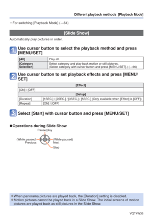 Page 65- 65 -VQT4W38
Different playback methods  [Playback Mode]
 [Slide Show]
Automatically play pictures in order.
Use cursor button to select the playback method and press 
[MENU/SET]
[All]Play all.
[Category 
Selection] Select category and play back motion or still pictures. 
(Select category with cursor button and press [MENU/SET].) (
→66)
Use cursor button to set playback effects and press [MENU/
SET]
[Effect]
[ON] / [OFF] [Setup]
[Duration] [1SEC.] / [2SEC.] / [3SEC.] / [5SEC.] (Only available when...