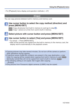 Page 70- 70 -VQT4W38
Using the [Playback] menu
 [Copy]
You can copy pictures between built-in memory and memory card.
Use cursor button to select the copy method (direction) and 
press [MENU/SET]
:  Copy all pictures from built-in memory to card (go to step ).:  Copy 1 picture at a time from card to built-in memory.
Select picture with cursor button and press [MENU/SET]
Use cursor button to select [Yes] and press [MENU/SET]
 • To cancel → Press [MENU/SET].
 • After all the pictures are copied from the built-in...