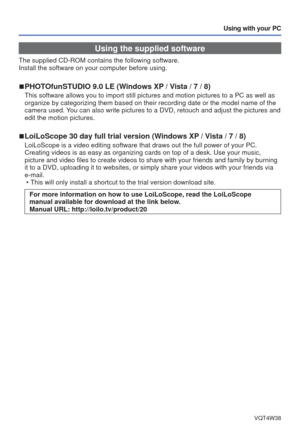 Page 72- 72 -VQT4W38
Using with your PC
Using the supplied software
The supplied CD-ROM contains the following software. 
Install the software on your computer before using.
 
■PHOTOfunSTUDIO 9.0 LE (Windows XP / Vista / 7 / 8)
This software allows you to import still pictures and motion pictures to\
 a PC as well as 
organize by categorizing them based on their recording date or the model\
 name of the 
camera used. You can also write pictures to a DVD, retouch and adjust the pictures and\
 
edit the motion...