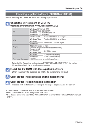 Page 73- 73 -VQT4W38
Using with your PC
Installing supplied software (PHOTOfunSTUDIO)
Before inserting the CD-ROM, close all running applications.
Check the environment of your PC
Operating environment of PHOTOfunSTUDIO 9.0 LE
OSWindows XP (32 bit) SP3
Windows Vista (32 bit) SP2
Windows 7 (32 bit/64 bit) and SP1
Windows 8 (32 bit/64 bit)
CPU Windows XP Pentium III 500 MHz or higher
Windows Vista Pentium III 800 MHz or higher
Windows 7
Pentium III 1 GHz or higher
Windows 8
Display 1024x768 pixels or more...