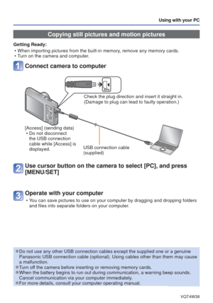 Page 74- 74 -VQT4W38
Using with your PC
 Copying still pictures and motion pictures
Getting Ready: • When importing pictures from the built-in memory, remove any memory cards.
 • Turn on the camera and computer.
Connect camera to computer
Check the plug direction and insert it straight in. 
(Damage to plug can lead to faulty operation.)
[Access] (sending data)  • Do not disconnect the USB connection 
cable while [Access] is 
displayed. USB connection cable
(supplied)
Use cursor button on the camera to select...