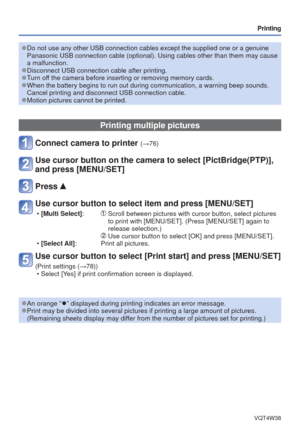 Page 77- 77 -VQT4W38
Printing
 
●Do not use any other USB connection cables except the supplied one or a \
genuine 
Panasonic USB connection cable (optional). Using cables other than the\
m may cause 
a malfunction.
 
●Disconnect USB connection cable after printing. 
●Turn off the camera before inserting or removing memory cards. 
●When the battery begins to run out during communication, a warning beep \
sounds. 
Cancel printing and disconnect USB connection cable.
 
●Motion pictures cannot be printed.
Printing...