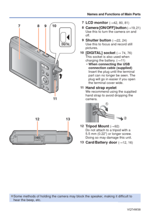 Page 9- 9 -VQT4W38
Names and Functions of Main Parts
7LCD monitor (→42, 80, 81)
8
Camera [ON/OFF] button ( → 19, 21)
Use this to turn the camera on and 
off.
9
Shutter button (→22, 24)
Use this to focus and record still 
pictures.
10
[DIGITAL] socket (→ 74, 76)
This socket is also used when 
charging the battery. (→11 )  
• When connecting the USB 
connection cable (supplied)
Insert the plug until the terminal 
part can no longer be seen. The 
plug will go in easier if you open 
the terminal cover wide.
11...