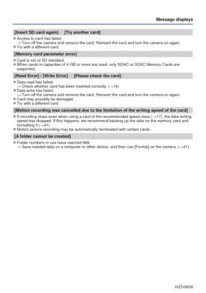 Page 83- 83 -VQT4W38
Message displays
[Insert SD card again]     [Try another card]
 
●Access to card has failed.
  → Turn off the camera and remove the card. Reinsert the card and turn the camera \
on again. 
 
●Try with a different card.
[Memory card parameter error]
 
●Card is not of SD standard. 
●When cards in capacities of 4 GB or more are used, only SDHC or SDXC Mem\
ory Cards are 
supported.
[Read Error] / [Write Error]     [Please check the card]
 
●Data read has failed.
  → Check whether card has been...