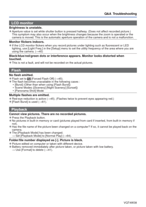 Page 86- 86 -VQT4W38
Q&A  Troubleshooting
LCD monitor 
Brightness is unstable. 
●Aperture value is set while shutter button is pressed halfway. (Does not affect recorded picture.) 
This symptom may also occur when the brightness changes because the zoom\
 is operated or the 
camera is moved. This is the automatic aperture operation of the camera and is not a malf\
unction.
Monitor flickers indoors. 
●If the LCD monitor flickers when you record pictures under lighting such\
 as fluorescent or LED 
lighting, use...