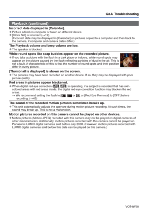 Page 87- 87 -VQT4W38
Q&A  Troubleshooting
Playback (continued)
Incorrect date displayed in [Calendar]. 
●Picture edited on computer or taken on different device. 
●[Clock Set] is incorrect (→19).
(Incorrect date may be displayed in [Calendar] on pictures copied to a \
computer and then back to 
the camera, if computer and camera dates differ.)
The Playback volume and beep volume are low. 
●The speaker is blocked.
White round spots like soap bubbles appear on the recorded picture. 
●If you take a picture with...