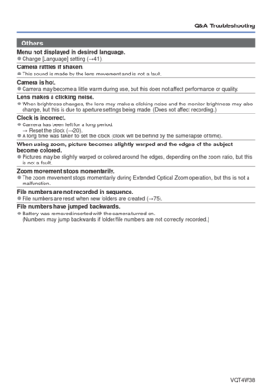 Page 89- 89 -VQT4W38
Q&A  Troubleshooting
Others
Menu not displayed in desired language. 
●Change [Language] setting ( →41).
Camera rattles if shaken. 
●This sound is made by the lens movement and is not a fault.
Camera is hot. 
●Camera may become a little warm during use, but this does not affect performance or quality.
Lens makes a clicking noise. 
●When brightness changes, the lens may make a clicking noise and the moni\
tor brightness may also 
change, but this is due to aperture settings being made. (Does...