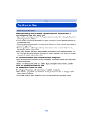Page 109- 109 -
Others
Cautions for Use
Keep this unit as far away as possible from electromagnetic equipment (such as 
microwave ovens, TVs, video games etc.).
•
If you use this unit on top of or near a TV, the pictures and/or sound on this unit may be disrupted by 
electromagnetic wave radiation.
•Do not use this unit near cell phones because doing so may result in noise adversely affecting the 
pictures and/or sound.
•Recorded data may be damaged, or pictures may be distorted, by strong magnetic fields...