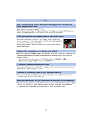 Page 121- 121 -
Others
•Is the clock in the camera set properly? (P22)•When pictures edited using a PC or pictures taken by other equipment are searched, they may 
display dates differing from the actual dates on which the pictures were taken.
•When Red-Eye Removal ([ ], [ ]) is in operation, if you take a picture of a subject with red 
color surrounded by a skin tone color, that red part may be corrected to black by the Red-Eye 
Removal function.
> It is recommended to take a picture with the Flash Mode set to...