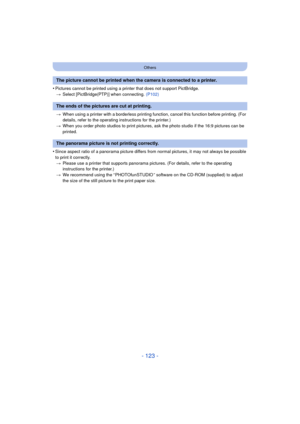 Page 123- 123 -
Others
•Pictures cannot be printed using a printer that does not support PictBridge.> Select [PictBridge(PTP)] when connecting.  (P102)
> When using a printer with a borderless printing function, cancel this function before printing. (For 
details, refer to the operating instructions for the printer.)
> When you order photo studios to print pictures,  ask the photo studio if the 16:9 pictures can be 
printed.
•Since aspect ratio of a panorama picture differs from normal pictures, it may not...