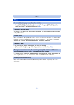 Page 124- 124 -
Others
>Press [MENU/SET], select the [Setup] menu icon [ ]. Then press [MENU/SET], and then 
select the [ ~] icon to set the desired language.  (P44)
•The surface of the camera may become warm during use. This does not affect the performance or 
quality of the camera.
•When the brightness changes due to zoom or camera movement, etc., the lens may click and the 
picture on the screen may drastically change. However, the picture is not affected. The sound is 
caused by the automatic adjustment of...