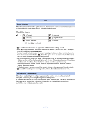 Page 27- 27 -
Basic
When the camera identifies the optimum scene, the icon of the scene concerned is displayed in 
blue for 2 seconds, after which its color changes to the usual red.
When taking pictures
•
[¦] is set if none of the scenes are applicable, and the standard settings are set.
•When [ ] or [ ] is selected, the camera automatically detects a person’s face, and it will adjust 
the focus and exposure. (Face Detection)
•If a tripod is used, for instance, and the camera has judged that camera shake is...