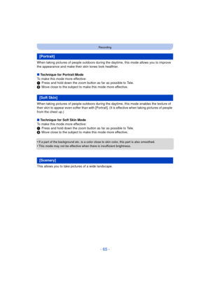 Page 65- 65 -
Recording
When taking pictures of people outdoors during the daytime, this mode allows you to improve 
the appearance and make their skin tones look healthier.
∫ Technique for Portrait Mode
To make this mode more effective:
1 Press and hold down the zoom button as far as possible to Tele.
2 Move close to the subject to make this mode more effective.
When taking pictures of people outdoors during the  daytime, this mode enables the texture of 
their skin to appear even softer than with [Portrai t]....
