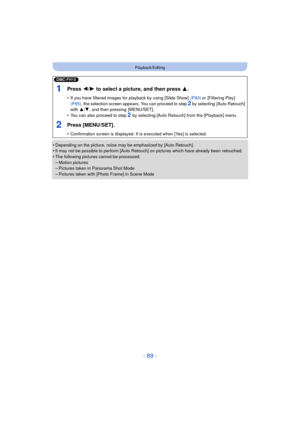 Page 89- 89 -
Playback/Editing
•Depending on the picture, noise may be emphasized by [Auto Retouch].•It may not be possible to perform [Auto Retouch] on pictures which have already been retouched.•The following pictures cannot be processed:
–Motion pictures–Pictures taken in Panorama Shot Mode–Pictures taken with [Photo Frame] in Scene Mode
(DMC-FH10)
1Press 2/1 to select a picture, and then press  3.
•If you have filtered images for playback by using [Slide Show]   (P83) or [Filtering Play]  
(P85) , the...