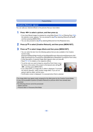 Page 90- 90 -
Playback/Editing
You can add your desired effects to the pictures that you have taken.
1Press 2/1 to select a picture, and then press 3 .
•If you have filtered images for playback by using [Slide Show]   (P83) or [Filtering Play]  (P85), 
the selection screen appears. You can proceed to step 2 by selecting  [Retouch] with  3/4, 
and then pressing  [MENU/SET].
•You can also proceed to step 2  by selecting [Retouch] from the [Playback] menu.
2Press 3/ 4 to select [Creative Retouch], and then press...