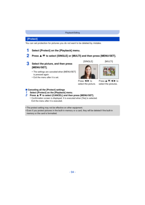 Page 94- 94 -
Playback/Editing
You can set protection for pictures you do not want to be deleted by mistake.
1Select [Protect] on the [Playback] menu.
2Press 3/4 to select [SINGLE] or [MULTI] and then press [MENU/SET].
∫Canceling all the [Protect] settings1Select [Protect] on the [Playback] menu.2Press  3/4  to select [CANCEL] and then press [MENU/SET].
•Confirmation screen is displayed. It is executed when [Yes] is selected. 
Exit the menu after it is executed.
•The protect setting may not be effective on...