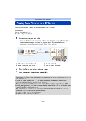 Page 96- 96 -
Connecting to other equipment
Playing Back Pictures on a TV Screen
Pictures recorded with this unit can be played back on a TV screen.
Preparations:
Set the [TV Aspect]. (P43)
Turn this unit and the TV off.
1Connect the camera and a TV.
•Check the directions of the connectors, and plug th em straight in or unplug them straight out. 
(Otherwise the connectors may bend out of shape, which may cause malfunction.)
•Always use a genuine Panasonic AV cable (DMW-AVC1: optional).
2Turn the TV on and...